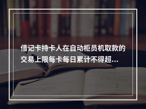 借记卡持卡人在自动柜员机取款的交易上限每卡每日累计不得超过（