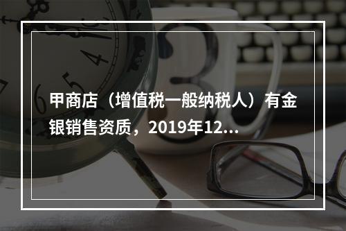 甲商店（增值税一般纳税人）有金银销售资质，2019年12月销