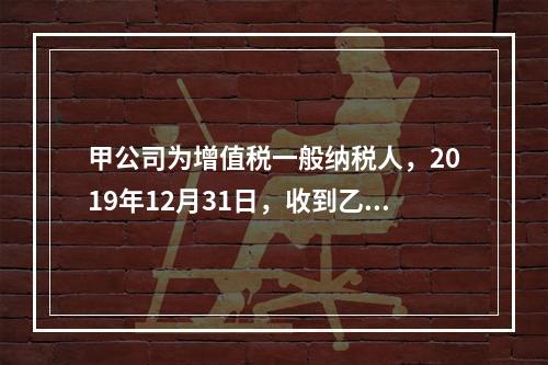 甲公司为增值税一般纳税人，2019年12月31日，收到乙公司