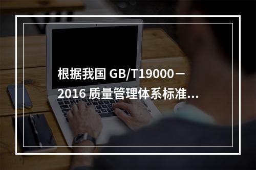 根据我国 GB/T19000－2016 质量管理体系标准，质