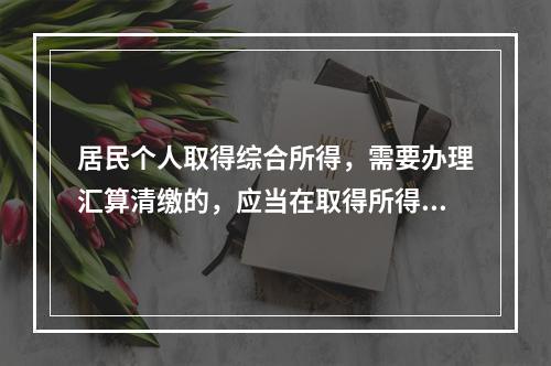 居民个人取得综合所得，需要办理汇算清缴的，应当在取得所得的一