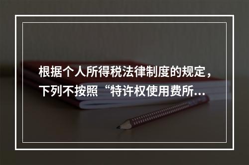 根据个人所得税法律制度的规定，下列不按照“特许权使用费所得”