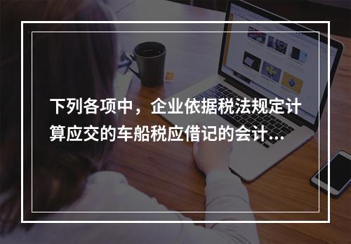 下列各项中，企业依据税法规定计算应交的车船税应借记的会计科目