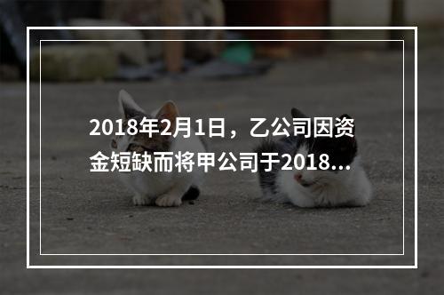 2018年2月1日，乙公司因资金短缺而将甲公司于2018年1