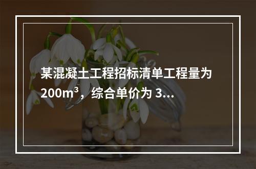 某混凝土工程招标清单工程量为 200m³，综合单价为 300