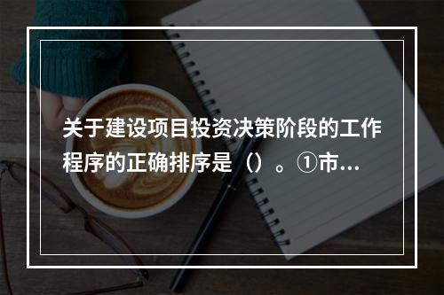 关于建设项目投资决策阶段的工作程序的正确排序是（）。①市场与