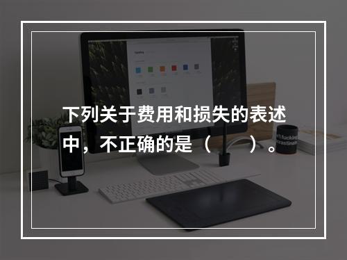 下列关于费用和损失的表述中，不正确的是（　　）。