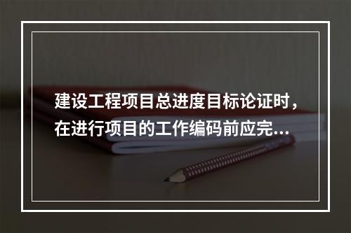 建设工程项目总进度目标论证时，在进行项目的工作编码前应完成的