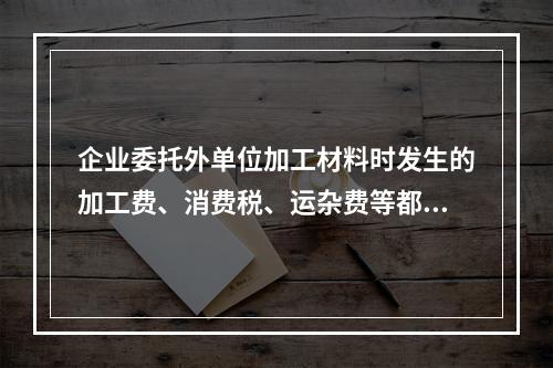 企业委托外单位加工材料时发生的加工费、消费税、运杂费等都应该