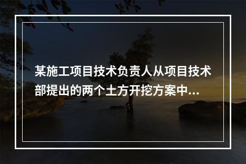 某施工项目技术负责人从项目技术部提出的两个土方开挖方案中选定