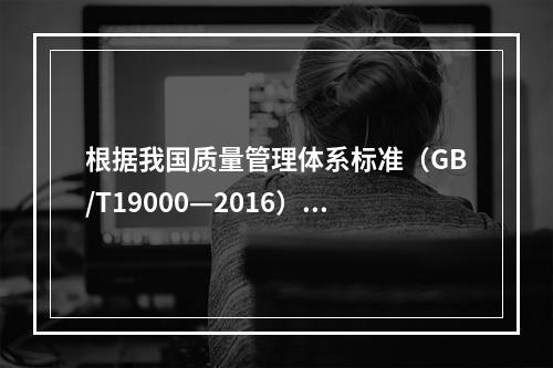 根据我国质量管理体系标准（GB/T19000—2016），工