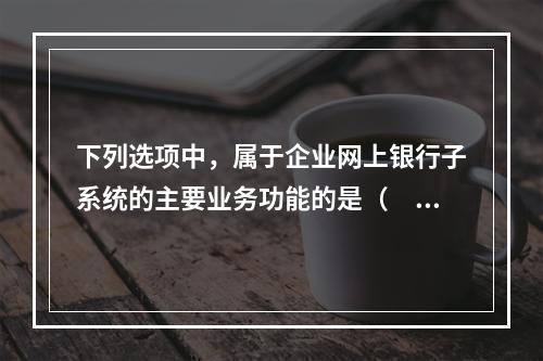 下列选项中，属于企业网上银行子系统的主要业务功能的是（　　）