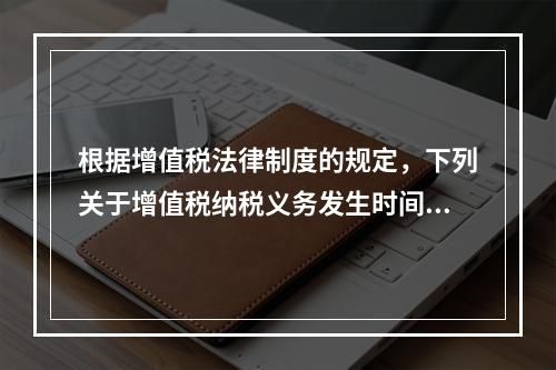 根据增值税法律制度的规定，下列关于增值税纳税义务发生时间的表