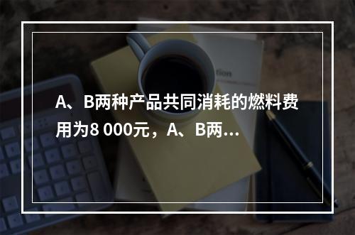 A、B两种产品共同消耗的燃料费用为8 000元，A、B两种产