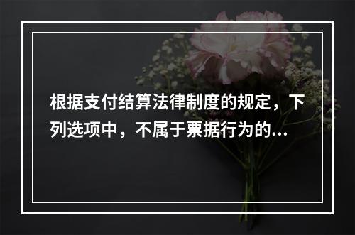 根据支付结算法律制度的规定，下列选项中，不属于票据行为的是（