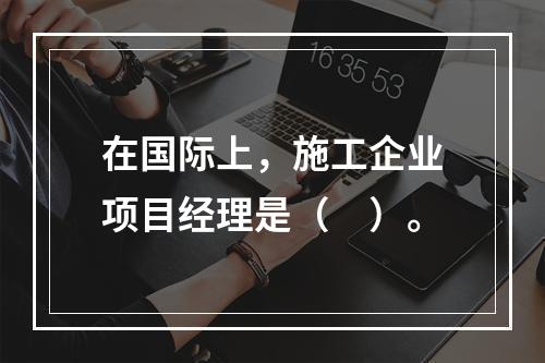 在国际上，施工企业项目经理是（　）。