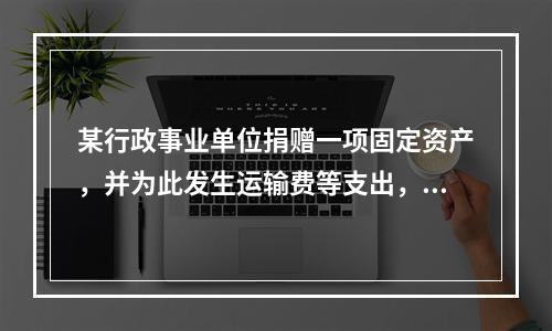 某行政事业单位捐赠一项固定资产，并为此发生运输费等支出，则在