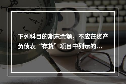 下列科目的期末余额，不应在资产负债表“存货”项目中列示的是（