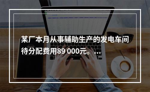 某厂本月从事辅助生产的发电车间待分配费用89 000元。本月