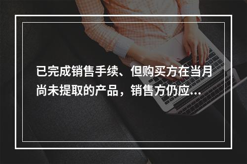 已完成销售手续、但购买方在当月尚未提取的产品，销售方仍应作为