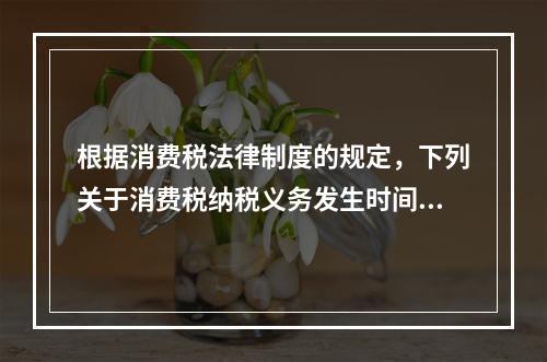 根据消费税法律制度的规定，下列关于消费税纳税义务发生时间的表