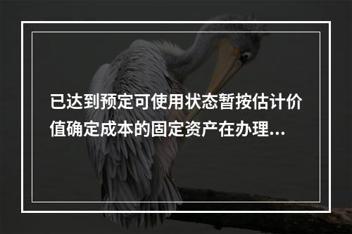 已达到预定可使用状态暂按估计价值确定成本的固定资产在办理竣工