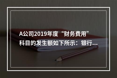 A公司2019年度“财务费用”科目的发生额如下所示：银行长期