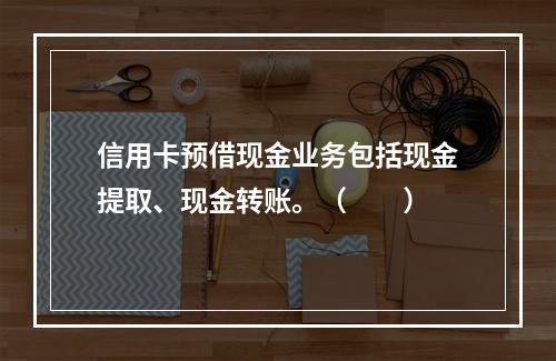 信用卡预借现金业务包括现金提取、现金转账。（　　）