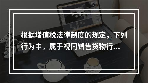 根据增值税法律制度的规定，下列行为中，属于视同销售货物行为的