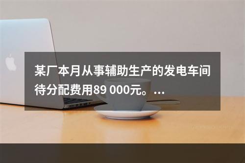 某厂本月从事辅助生产的发电车间待分配费用89 000元。本月