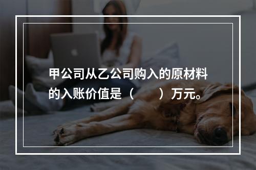 甲公司从乙公司购入的原材料的入账价值是（　　）万元。