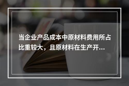 当企业产品成本中原材料费用所占比重较大，且原材料在生产开始时