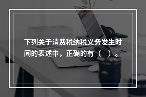 下列关于消费税纳税义务发生时间的表述中，正确的有（　）。