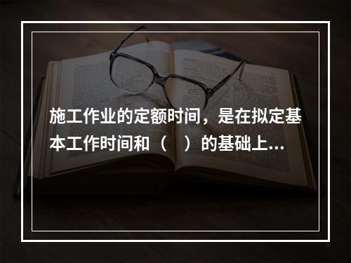 施工作业的定额时间，是在拟定基本工作时间和（　）的基础上编制