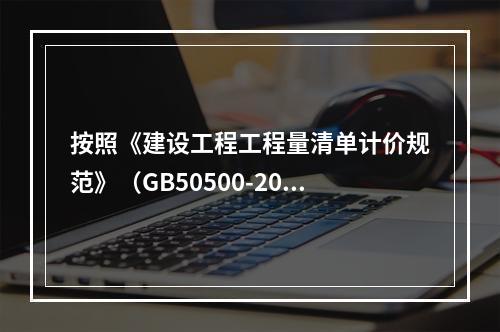 按照《建设工程工程量清单计价规范》（GB50500-2013