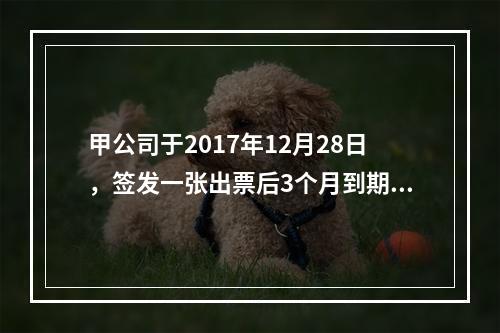 甲公司于2017年12月28日，签发一张出票后3个月到期的商