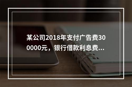 某公司2018年支付广告费300000元，银行借款利息费用2