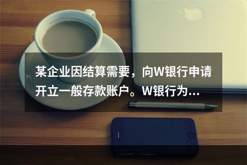 某企业因结算需要，向W银行申请开立一般存款账户。W银行为该账