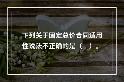 下列关于固定总价合同适用性说法不正确的是（　）。