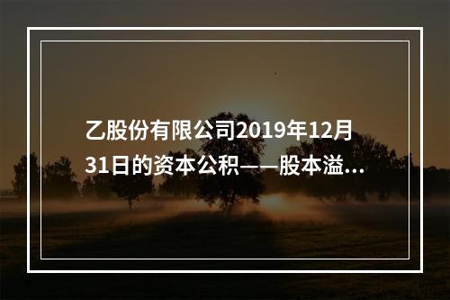 乙股份有限公司2019年12月31日的资本公积——股本溢价为