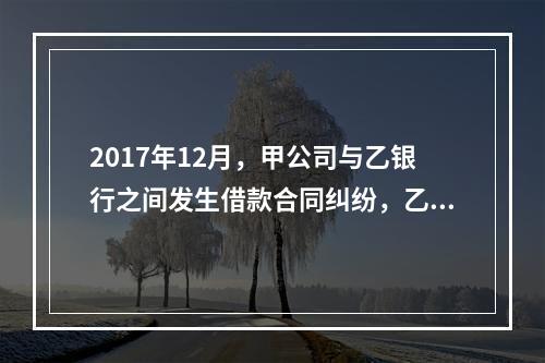 2017年12月，甲公司与乙银行之间发生借款合同纠纷，乙银行