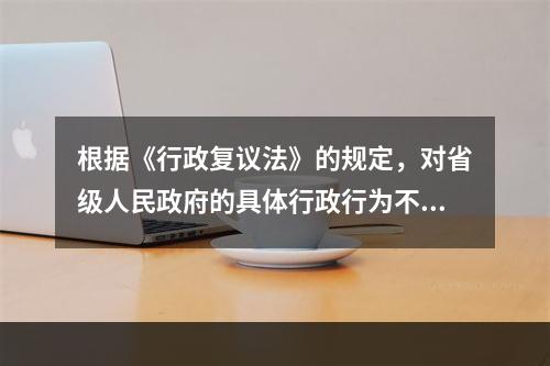 根据《行政复议法》的规定，对省级人民政府的具体行政行为不服的