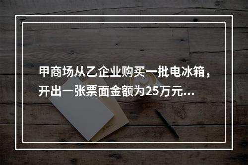 甲商场从乙企业购买一批电冰箱，开出一张票面金额为25万元的银