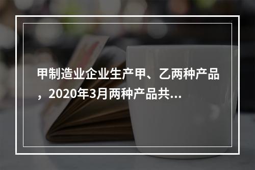 甲制造业企业生产甲、乙两种产品，2020年3月两种产品共同耗