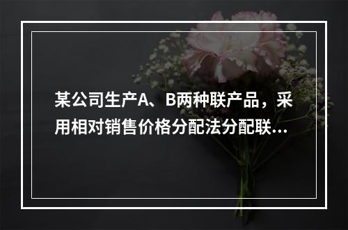 某公司生产A、B两种联产品，采用相对销售价格分配法分配联合成