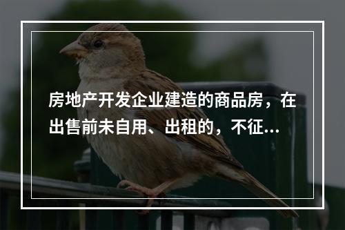 房地产开发企业建造的商品房，在出售前未自用、出租的，不征收房