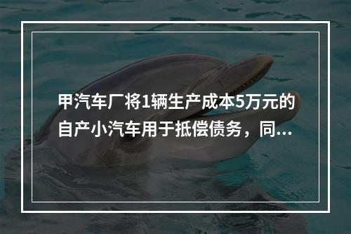 甲汽车厂将1辆生产成本5万元的自产小汽车用于抵偿债务，同型号