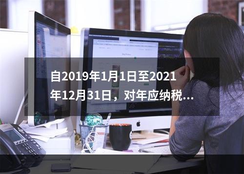 自2019年1月1日至2021年12月31日，对年应纳税所得