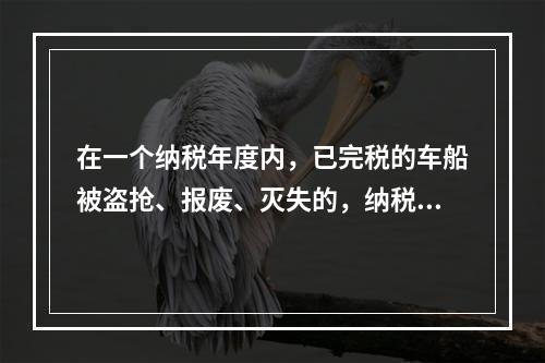 在一个纳税年度内，已完税的车船被盗抢、报废、灭失的，纳税人可