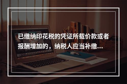 已缴纳印花税的凭证所载价款或者报酬增加的，纳税人应当补缴印花